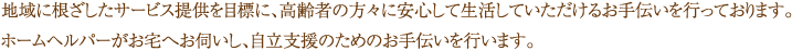 地域に根ざしたサービス提供を目標に、高齢者の方々に安心して生活していただけるお手伝いを行っております。 ホームヘルパーがお宅へお伺いし、自立支援のためのお手伝いを行います。