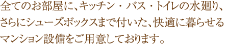 全てのお部屋に、キッチン・バス・トイレの水廻り、さらにシューズボックスまで付いた、快適に暮らせるマンション設備をご用意しております。